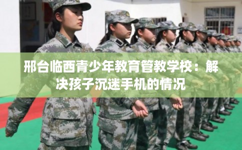 邢台临西青少年教育管教学校：解决孩子沉迷手机的情况