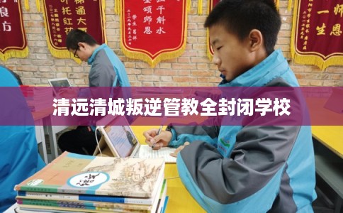 清远清城叛逆管教全封闭学校