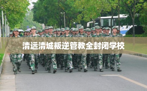 清远清城叛逆管教全封闭学校