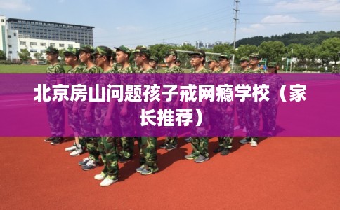 北京房山问题孩子戒网瘾学校（家长推荐）
