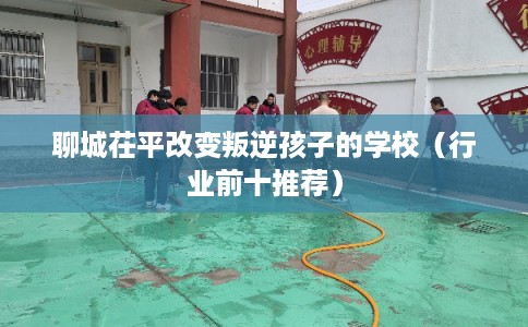 聊城茌平改变叛逆孩子的学校（行业前十推荐）