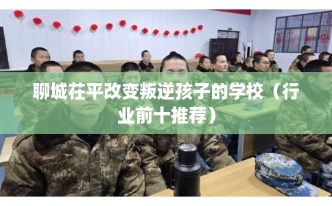 聊城茌平改变叛逆孩子的学校（行业前十推荐）