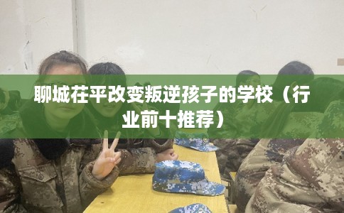 聊城茌平改变叛逆孩子的学校（行业前十推荐）