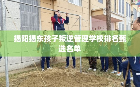 揭阳揭东孩子叛逆管理学校排名甄选名单 揭阳揭东孩子叛逆管理学校排名甄选名单