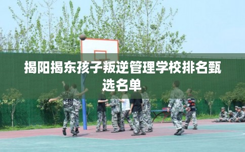 揭阳揭东孩子叛逆管理学校排名甄选名单 揭阳揭东孩子叛逆管理学校排名甄选名单