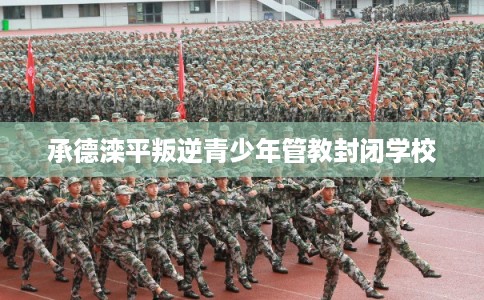 承德滦平叛逆青少年管教封闭学校