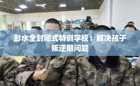 彭水全封闭式特训学校:解决孩子叛逆期问题 彭水全封闭式特训学校:解决孩子叛逆期问题