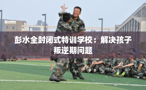彭水全封闭式特训学校:解决孩子叛逆期问题 彭水全封闭式特训学校:解决孩子叛逆期问题