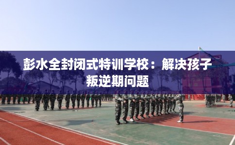 彭水全封闭式特训学校：解决孩子叛逆期问题