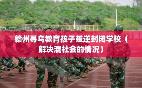 赣州寻乌教育孩子叛逆封闭学校（解决混社会的情况）