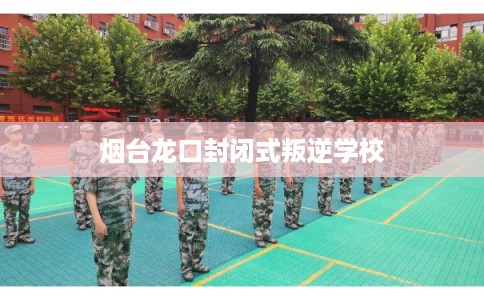 烟台龙口封闭式叛逆学校