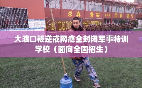 大渡口叛逆戒网瘾全封闭军事特训学校（面向全国招生）