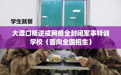 大渡口叛逆戒网瘾全封闭军事特训学校（面向全国招生）