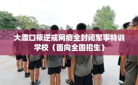 大渡口叛逆戒网瘾全封闭军事特训学校（面向全国招生）