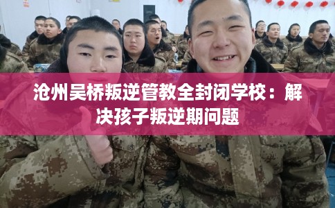 沧州吴桥叛逆管教全封闭学校：解决孩子叛逆期问题