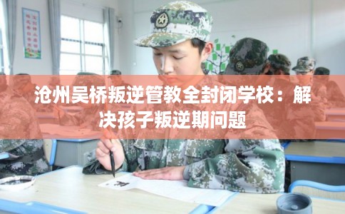 沧州吴桥叛逆管教全封闭学校：解决孩子叛逆期问题