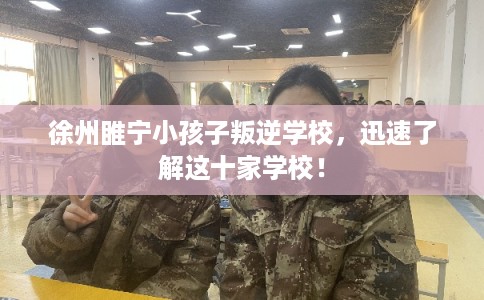 徐州睢宁小孩子叛逆学校，迅速了解这十家学校！