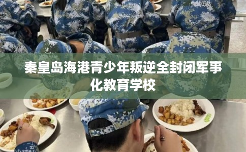 秦皇岛海港青少年叛逆全封闭军事化教育学校