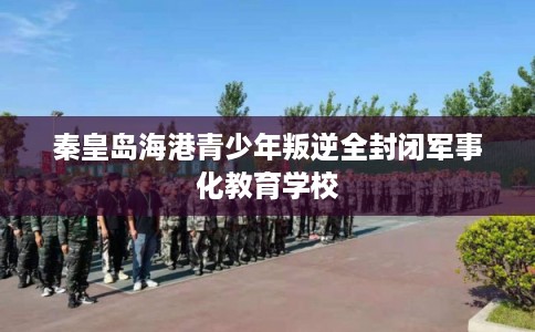 秦皇岛海港青少年叛逆全封闭军事化教育学校