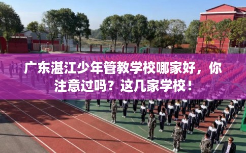 广东湛江少年管教学校哪家好，你注意过吗？这几家学校！