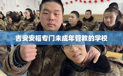 吉安安福专门未成年管教的学校 吉安安福专门未成年管教的学校