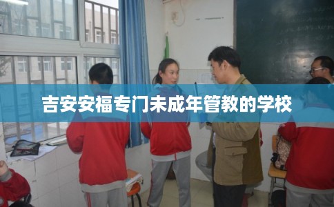 吉安安福专门未成年管教的学校 吉安安福专门未成年管教的学校