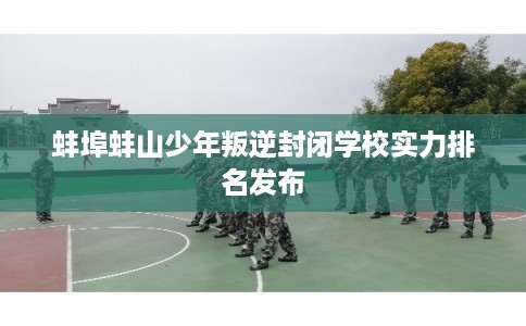 蚌埠蚌山少年叛逆封闭学校实力排名发布
