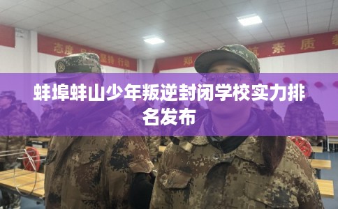 蚌埠蚌山少年叛逆封闭学校实力排名发布