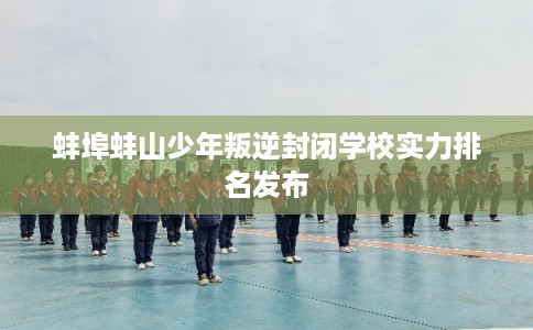 蚌埠蚌山少年叛逆封闭学校实力排名发布