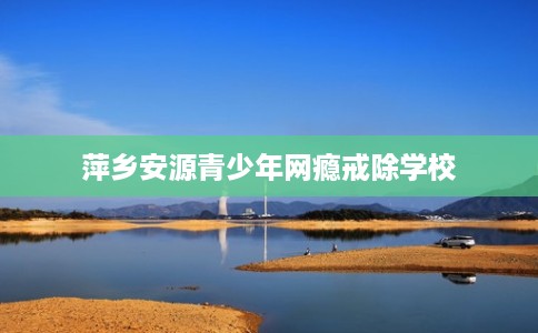 萍乡安源青少年网瘾戒除学校
