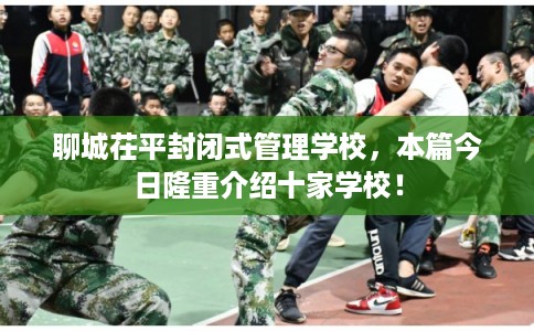 聊城茌平封闭式管理学校，本篇今日隆重介绍十家学校！