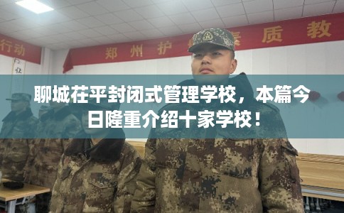聊城茌平封闭式管理学校，本篇今日隆重介绍十家学校！