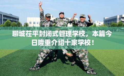 聊城茌平封闭式管理学校，本篇今日隆重介绍十家学校！