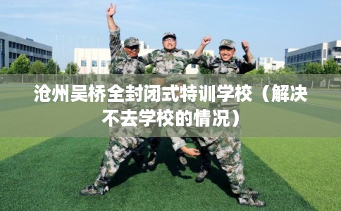 沧州吴桥全封闭式特训学校（解决不去学校的情况）