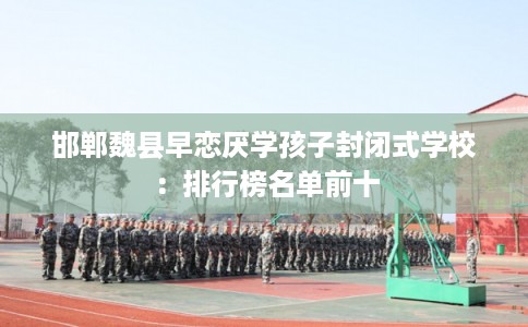 邯郸魏县早恋厌学孩子封闭式学校：排行榜名单前十