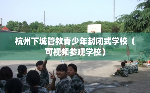 杭州下城管教青少年封闭式学校（可视频参观学校）