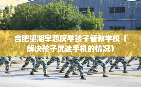 合肥巢湖早恋厌学孩子管教学校（解决孩子沉迷手机的情况）