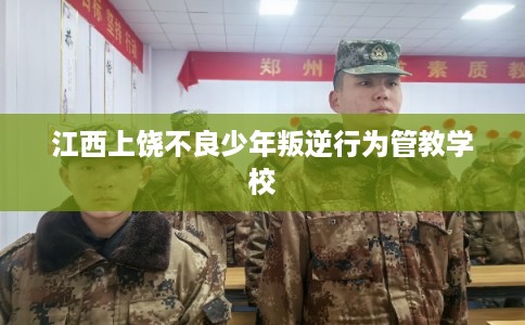 江西上饶不良少年叛逆行为管教学校 江西上饶不良少年叛逆行为管教学校