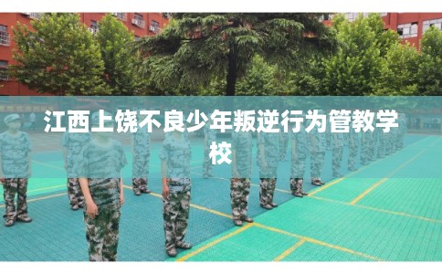 江西上饶不良少年叛逆行为管教学校 江西上饶不良少年叛逆行为管教学校
