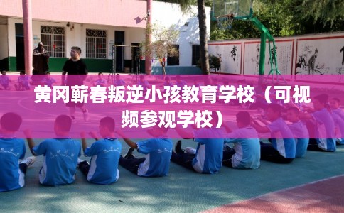 黄冈蕲春叛逆小孩教育学校（可视频参观学校）