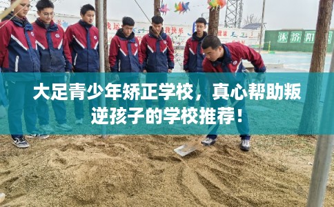 大足青少年矫正学校，真心帮助叛逆孩子的学校推荐！