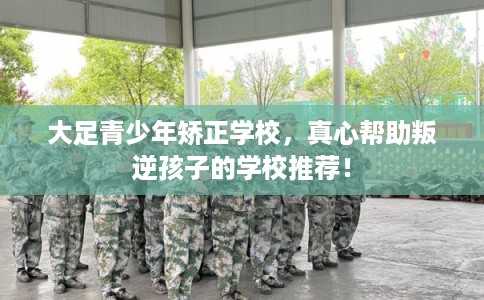 大足青少年矫正学校，真心帮助叛逆孩子的学校推荐！