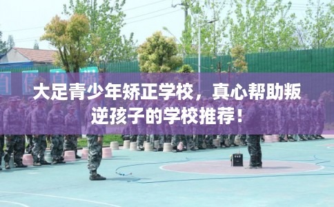 大足青少年矫正学校，真心帮助叛逆孩子的学校推荐！