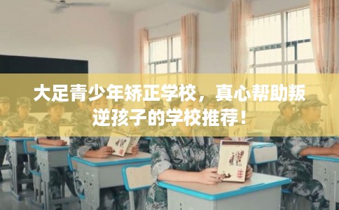 大足青少年矫正学校，真心帮助叛逆孩子的学校推荐！