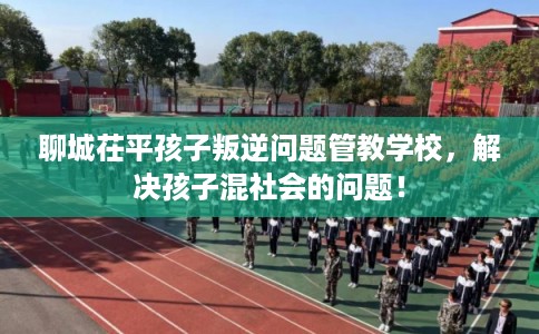 聊城茌平孩子叛逆问题管教学校，解决孩子混社会的问题！