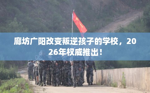 廊坊广阳改变叛逆孩子的学校，2026年权威推出！