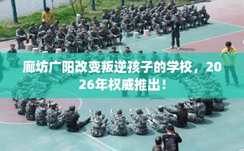 廊坊广阳改变叛逆孩子的学校，2026年权威推出！