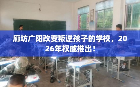 廊坊广阳改变叛逆孩子的学校，2026年权威推出！