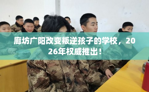 廊坊广阳改变叛逆孩子的学校，2026年权威推出！