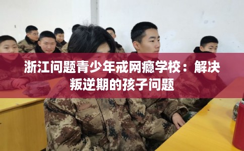 浙江问题青少年戒网瘾学校：解决叛逆期的孩子问题